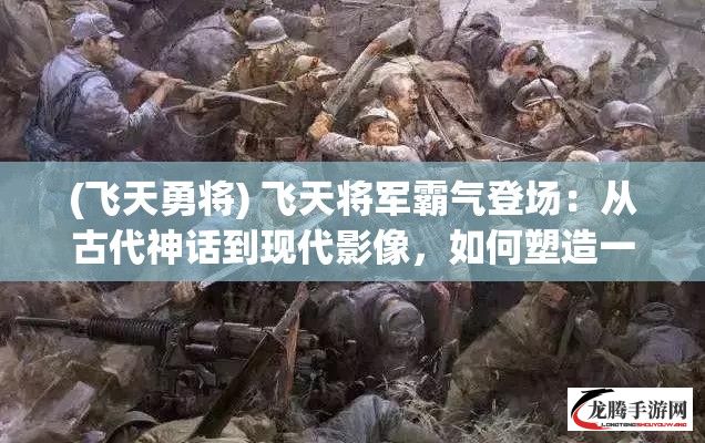 (飞天勇将) 飞天将军霸气登场：从古代神话到现代影像，如何塑造一个永恒的英雄形象？